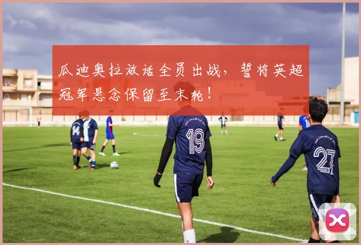 瓜迪奥拉放话全员出战,誓将英超冠军悬念保留至末轮!