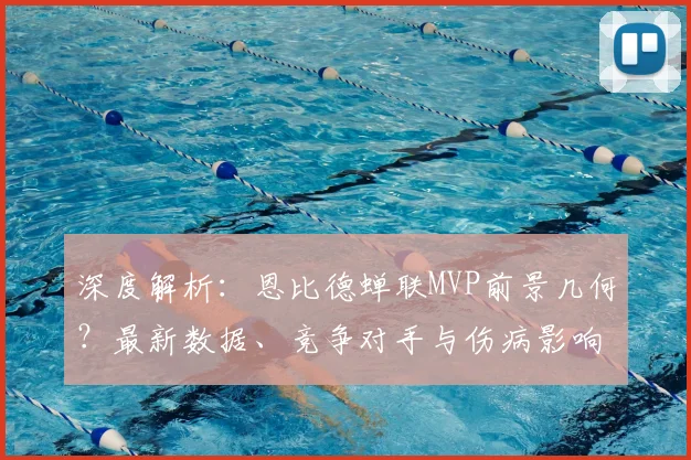 深度解析：恩比德蝉联MVP前景几何？最新数据、竞争对手与伤病影响全分析