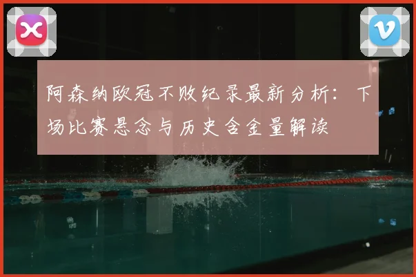 阿森纳欧冠不败纪录最新分析:下场比赛悬念与历史含金量解读