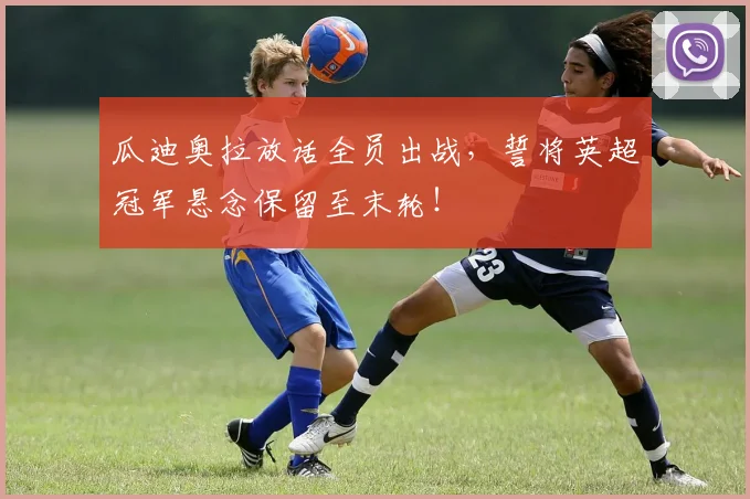 瓜迪奥拉放话全员出战，誓将英超冠军悬念保留至末轮！